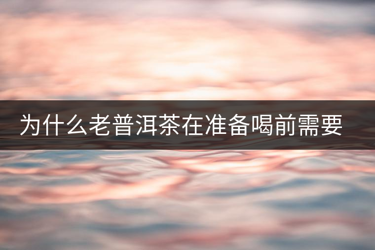 為什么老普洱茶在準(zhǔn)備喝前需要先解茶“醒茶”？