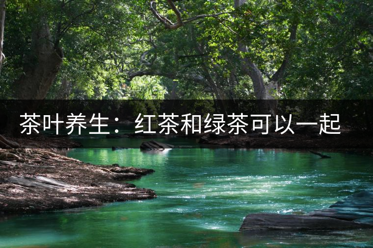 茶葉養(yǎng)生：紅茶和綠茶可以一起喝嗎？