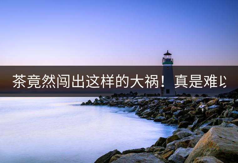 茶竟然闖出這樣的大禍！真是難以置信！