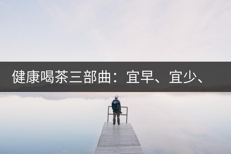 健康喝茶三部曲：宜早、宜少、宜淡