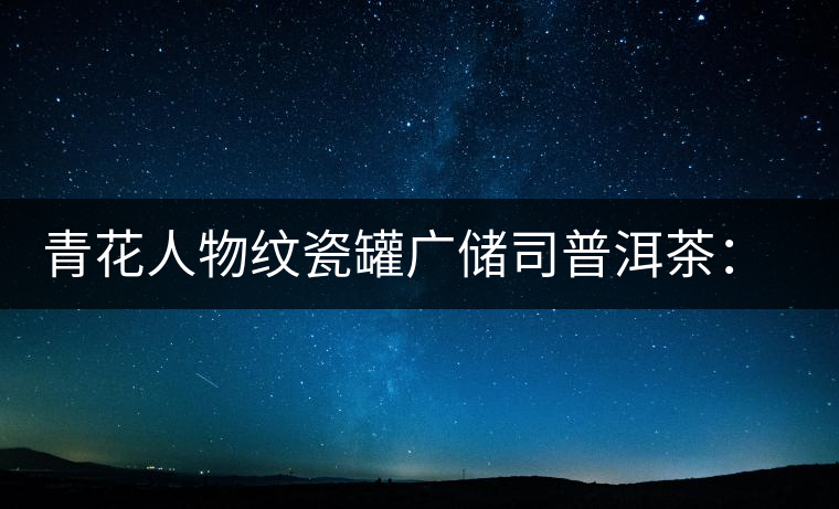 青花人物紋瓷罐廣儲(chǔ)司普洱茶：古韻溢新香