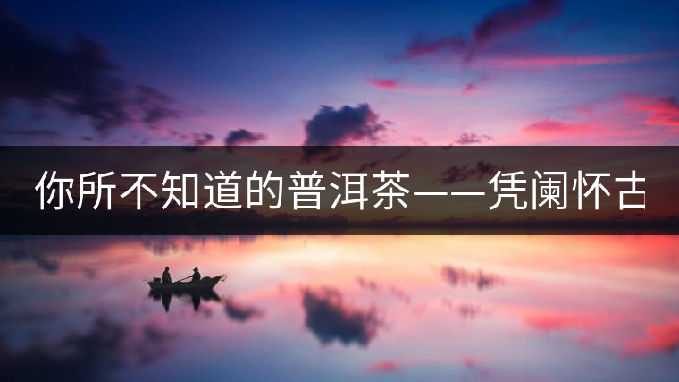 你所不知道的普洱茶——憑闌懷古（中）