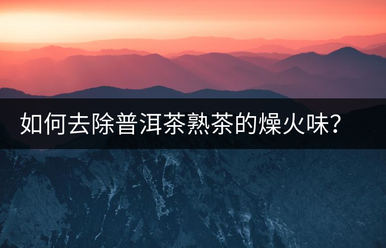 如何去除普洱茶熟茶的燥火味？熟茶工藝加沖泡這里全都有！