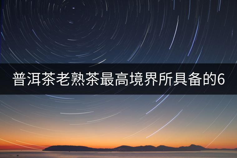 普洱茶老熟茶最高境界所具備的6大特點！