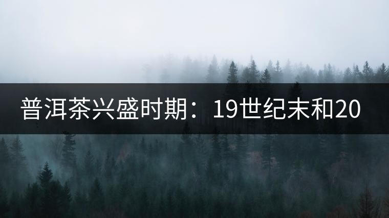 普洱茶興盛時(shí)期：19世紀(jì)末和20世紀(jì)30年代后