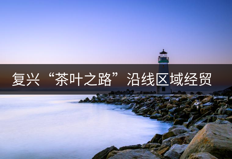 復(fù)興“茶葉之路”沿線區(qū)域經(jīng)貿(mào)合作提升