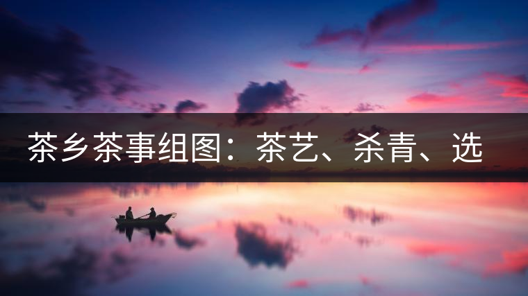 茶鄉(xiāng)茶事組圖：茶藝、殺青、選茶、采茶