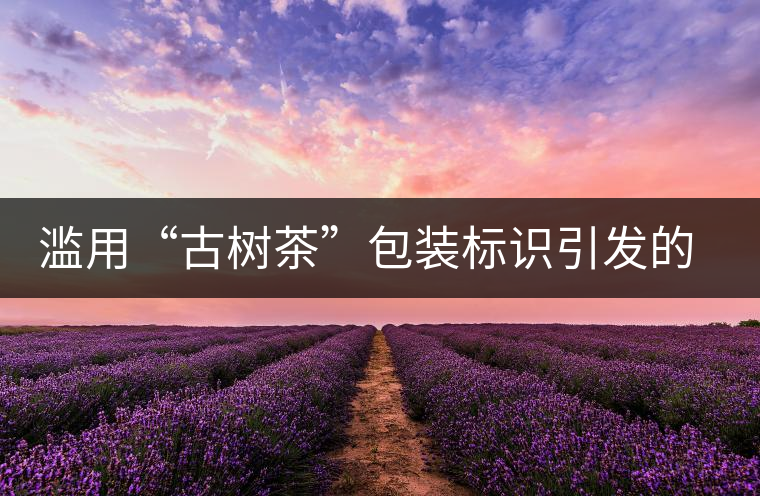 濫用“古樹(shù)茶”包裝標(biāo)識(shí)引發(fā)的思考 濫用“古樹(shù)茶”包裝標(biāo)識(shí)引發(fā)的思考