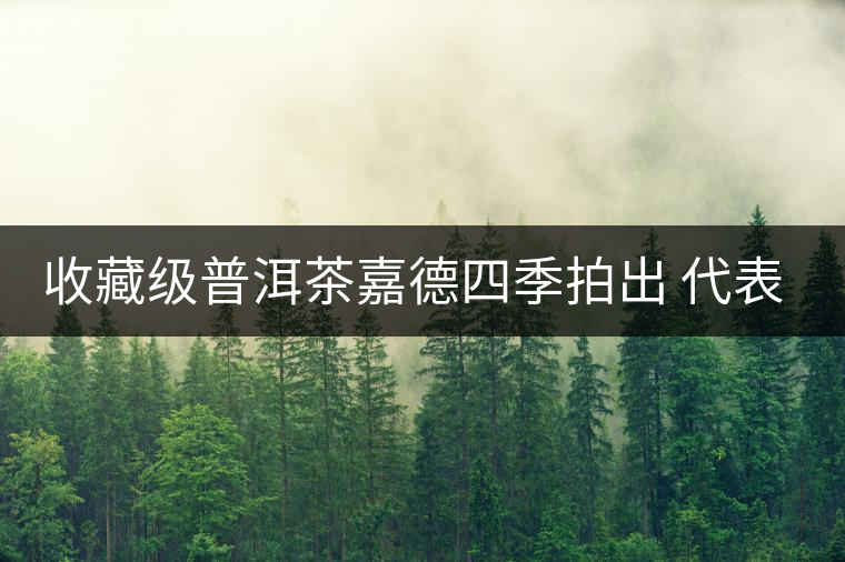 收藏級普洱茶嘉德四季拍出 代表茶道文化 收藏級普洱茶嘉德四季拍出 代表茶道文化