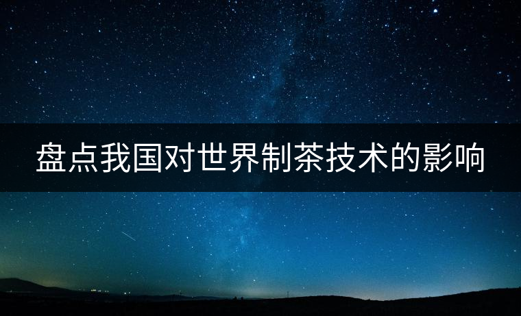 盤點我國對世界制茶技術的影響 盤點我國對世界制茶技術的影響