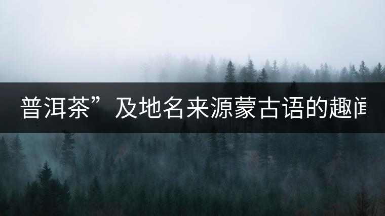 普洱茶”及地名來源蒙古語的趣聞？