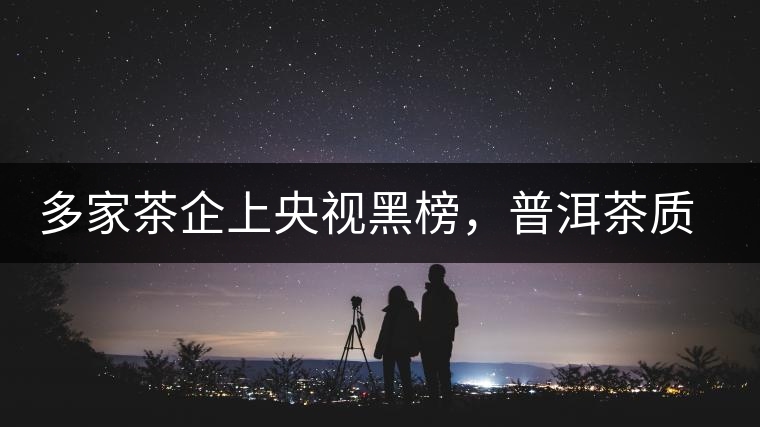 多家茶企上央視黑榜，普洱茶質(zhì)量獲權(quán)威機(jī)構(gòu)認(rèn)可