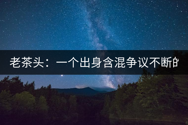 老茶頭：一個(gè)出身含混爭(zhēng)議不斷的糙爺們！