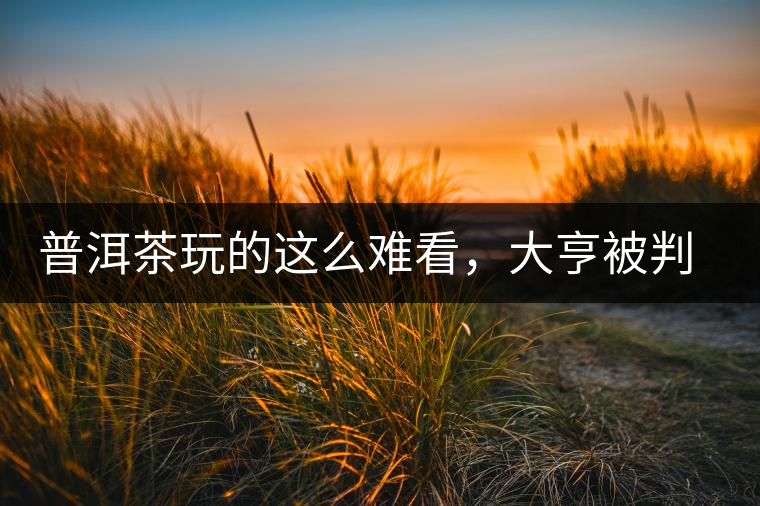 普洱茶玩的這么難看，大亨被判四年