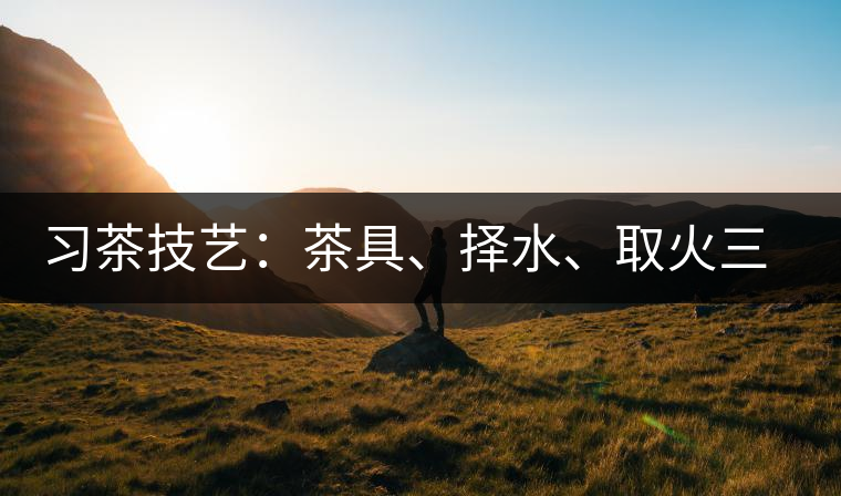 習(xí)茶技藝：茶具、擇水、取火三篇