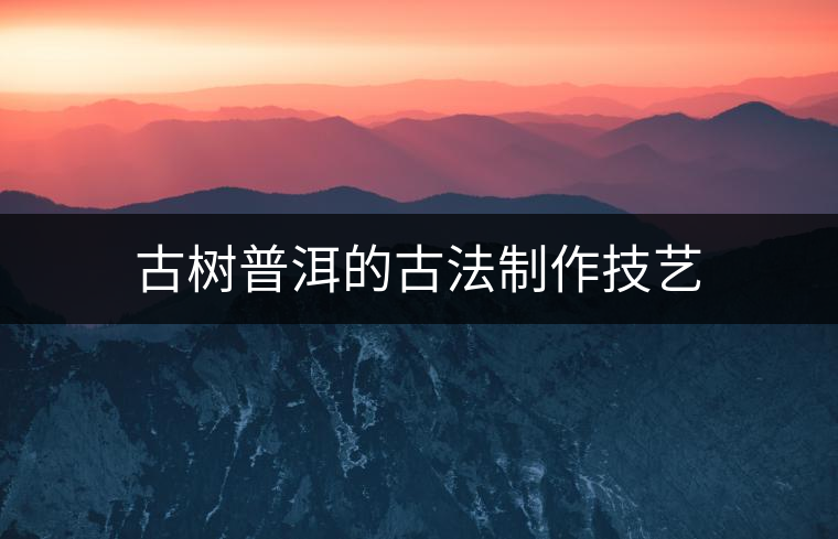 古樹(shù)普洱的古法制作技藝 古樹(shù)普洱的古法制作技藝