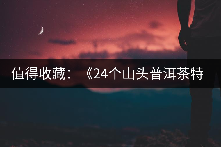 值得收藏：《24個山頭普洱茶特點和口感》