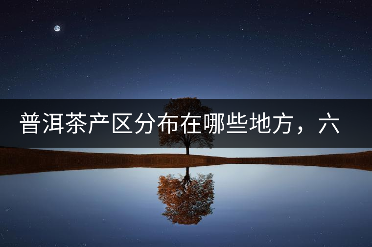 普洱茶產(chǎn)區(qū)分布在哪些地方,六張圖讓您全部看懂 普洱茶產(chǎn)區(qū)分布在哪些地方,六張圖讓您全部看懂