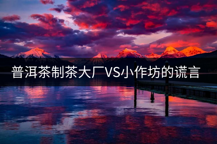 普洱茶制茶大廠VS小作坊的謊言你信幾個(gè)？