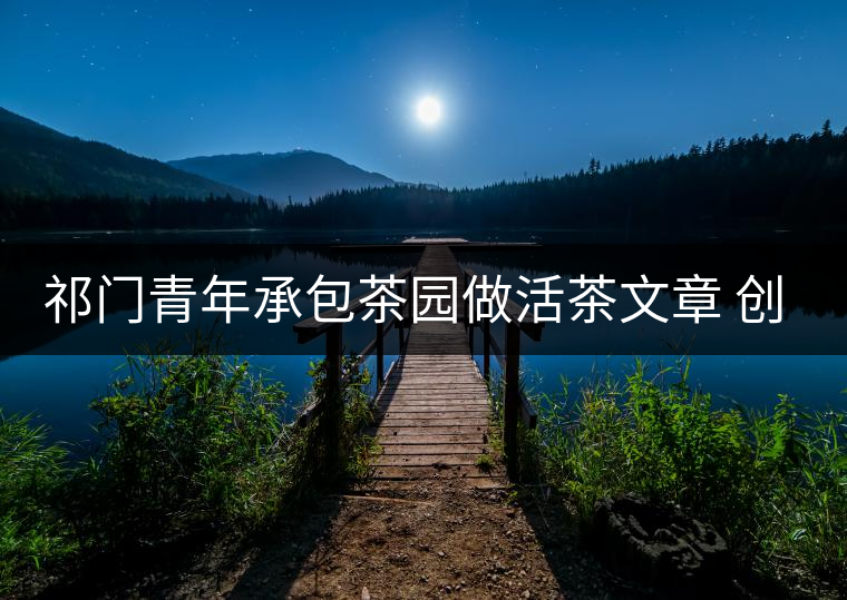 祁門青年承包茶園做活茶文章 創(chuàng)業(yè)之路越走越寬