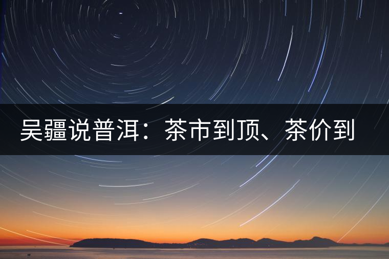 吳疆說普洱：茶市到頂、茶價到頂、概念到頂