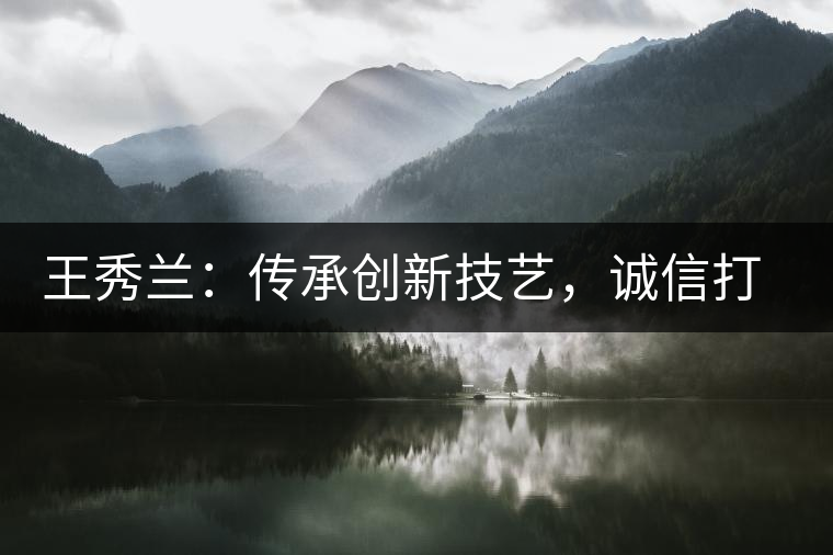 王秀蘭:傳承創(chuàng)新技藝,誠信打造品牌 王秀蘭:傳承創(chuàng)新技藝,誠信打造品牌