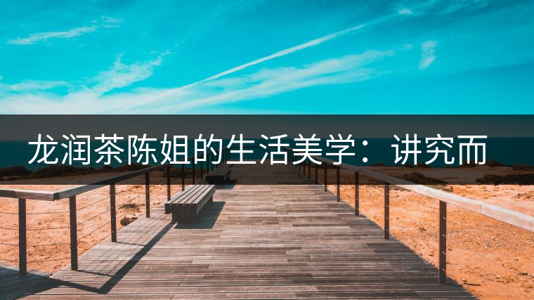 龍潤(rùn)茶陳姐的生活美學(xué):講究而不將就 龍潤(rùn)茶陳姐的生活美學(xué):講究而不將就