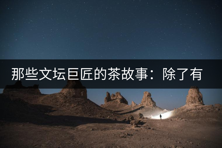 那些文壇巨匠的茶故事：除了有一支好筆，一顆好心，還有一張好嘴！