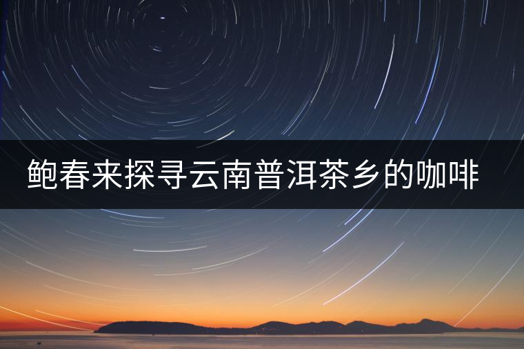 鮑春來探尋云南普洱茶鄉(xiāng)的咖啡傳奇