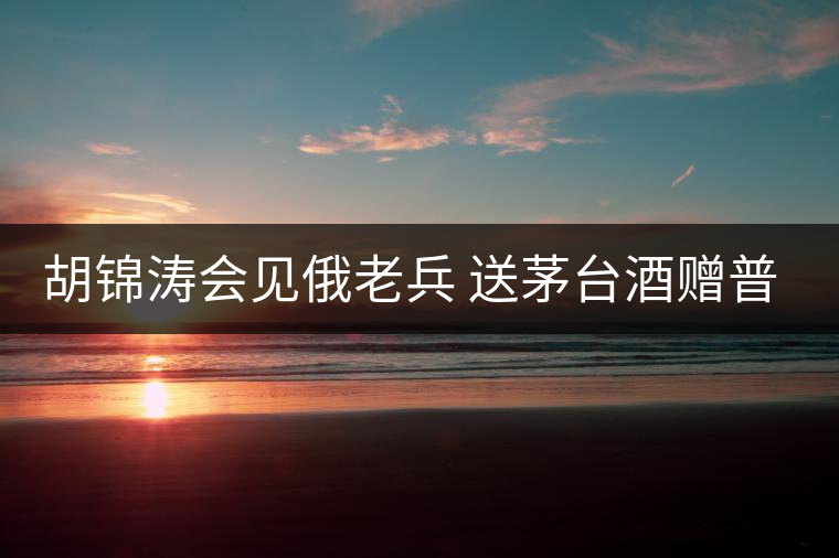 胡錦濤會見俄老兵 送茅臺酒贈普洱茶