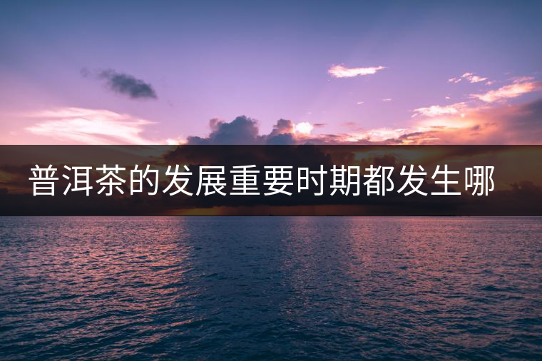 普洱茶的發(fā)展重要時(shí)期都發(fā)生哪些大事？