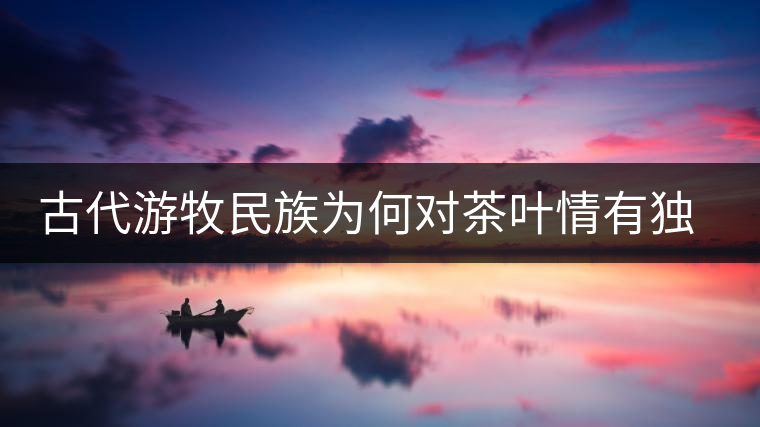 古代游牧民族為何對(duì)茶葉情有獨(dú)鐘，為何為了茶葉甚至不惜動(dòng)武