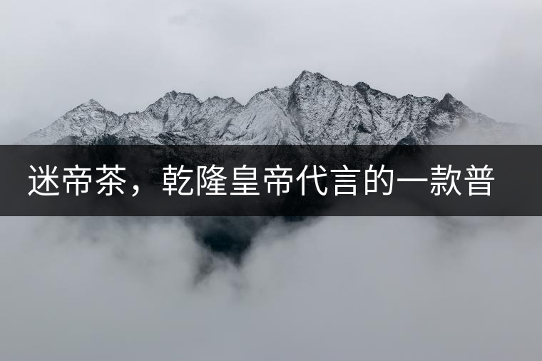 迷帝茶，乾隆皇帝代言的一款普洱茶