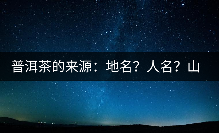 普洱茶的來源：地名？人名？山名？您更信哪一種？
