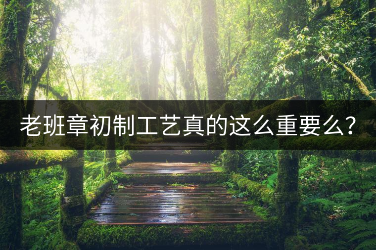 老班章初制工藝真的這么重要么？