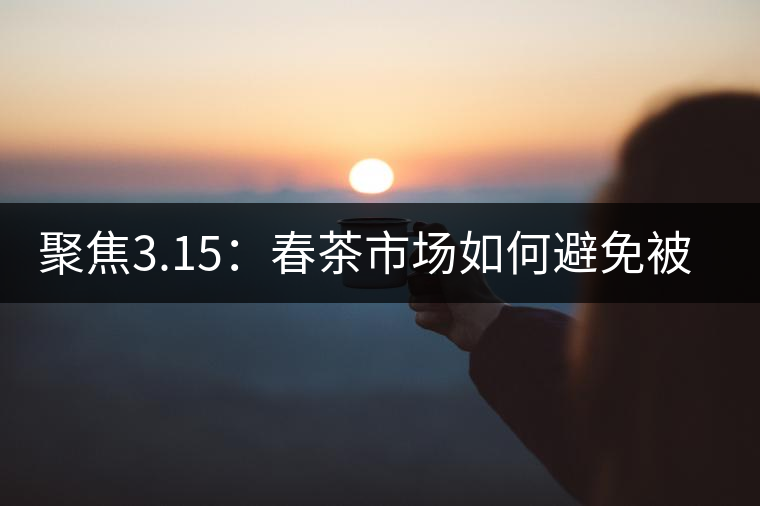 聚焦3.15：春茶市場(chǎng)如何避免被“套路”？