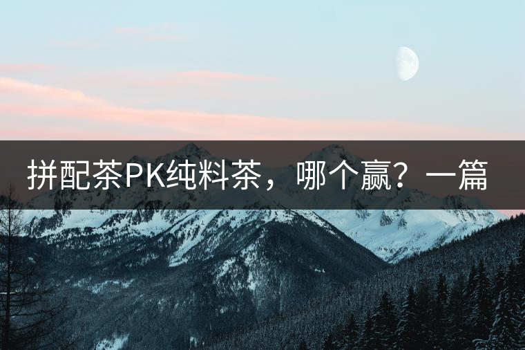 拼配茶PK純料茶，哪個贏？一篇文章為你全面解讀