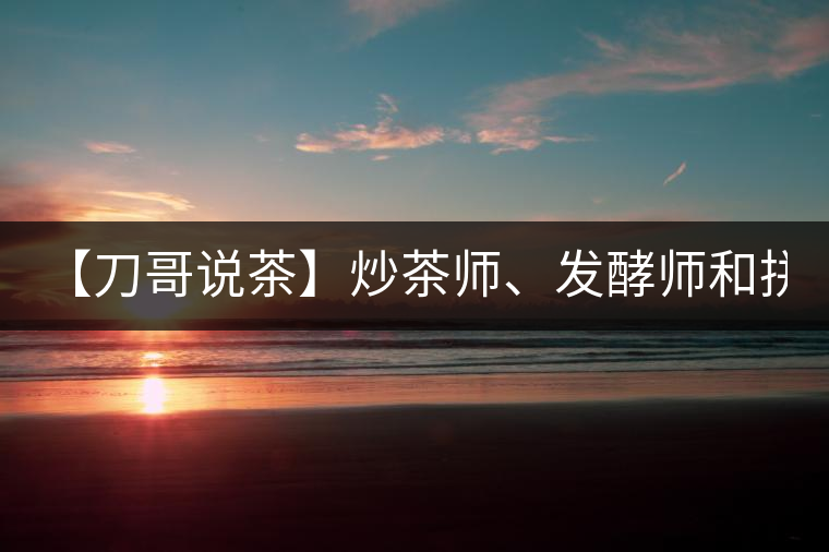 【刀哥說茶】炒茶師、發(fā)酵師和拼配師, 誰更吃香?