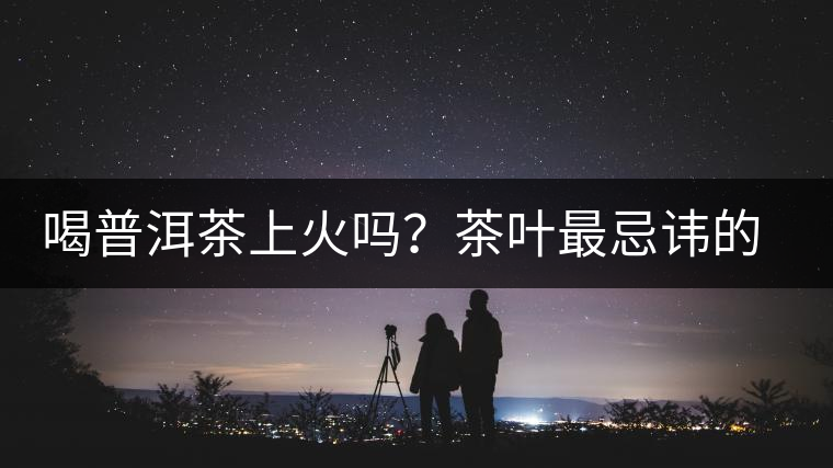 喝普洱茶上火嗎？茶葉最忌諱的十大味道