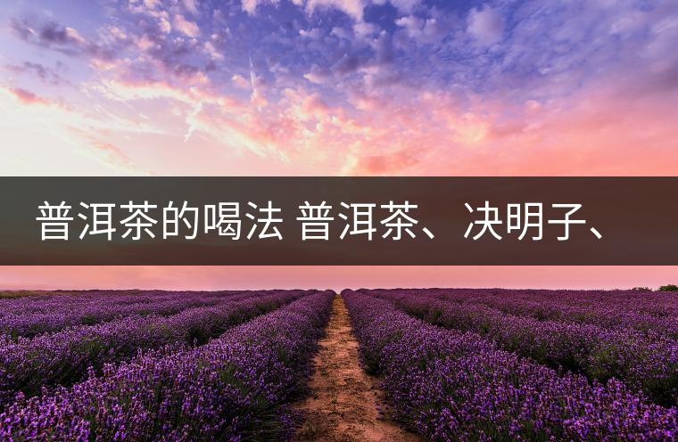 普洱茶的喝法 普洱茶、決明子、枸杞、可以一起喝嗎？