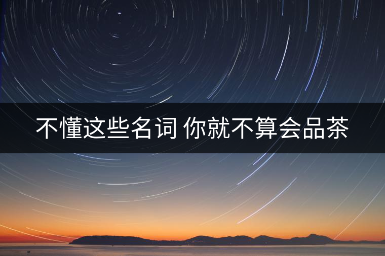 不懂這些名詞 你就不算會(huì)品茶 不懂這些名詞 你就不算會(huì)品茶