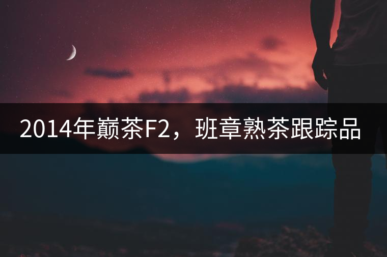 2014年巔茶F2，班章熟茶跟蹤品飲