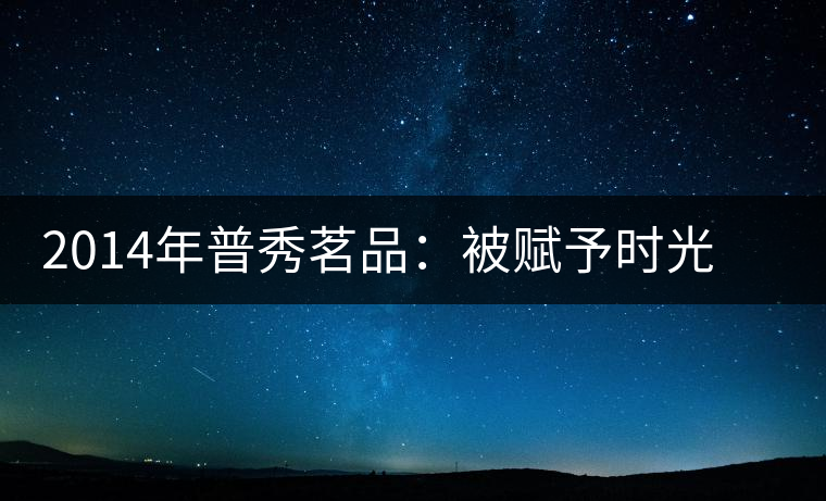 2014年普秀茗品：被賦予時(shí)光的魅力，值得細(xì)品