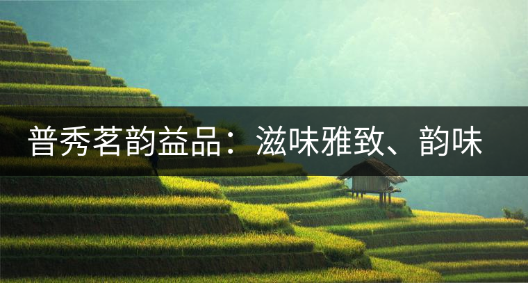 普秀茗韻益品：滋味雅致、韻味悠然