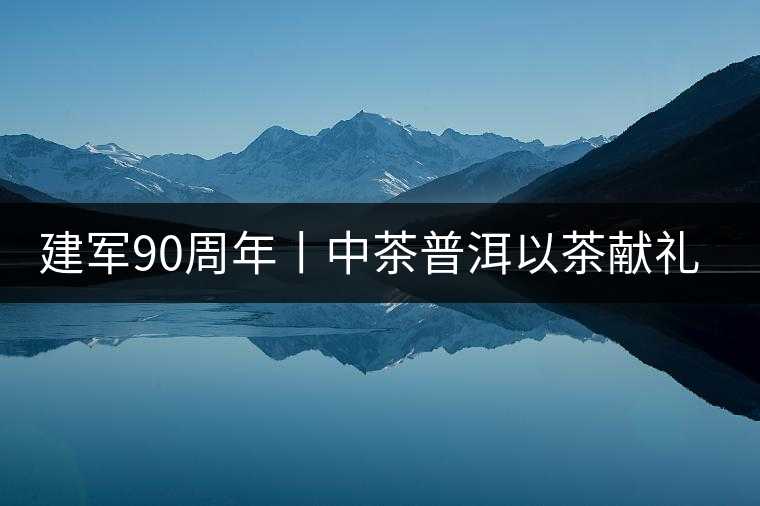 建軍90周年丨中茶普洱以茶獻(xiàn)禮，以茶致敬--將軍班章餅