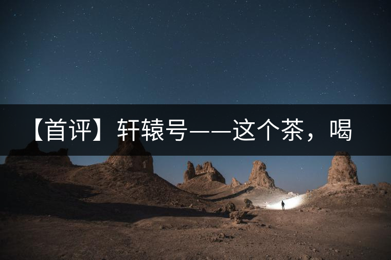 【首評】軒轅號——這個(gè)茶，喝的就是優(yōu)秀的綜合感受