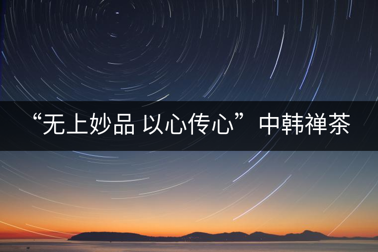 “無上妙品 以心傳心”中韓禪茶會成功舉辦 | 大益「傳心」在首爾發(fā)布