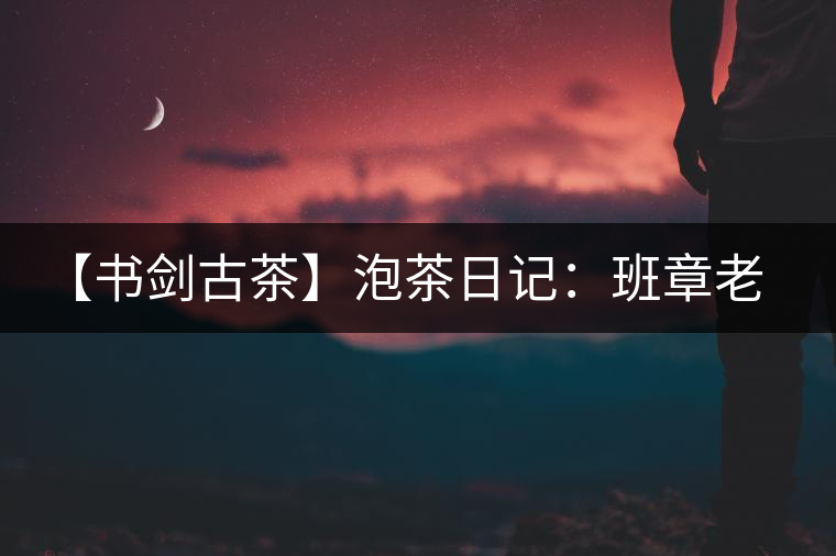 【書劍古茶】泡茶日記：班章老寨，你知多少？