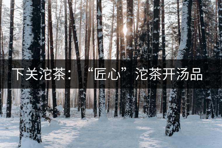 下關(guān)沱茶：“匠心”沱茶開湯品鑒——世界再嘈雜，內(nèi)心總安靜