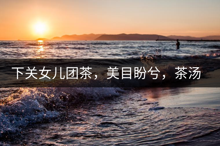 下關(guān)女兒團(tuán)茶，美目盼兮，茶湯里盡是柔情